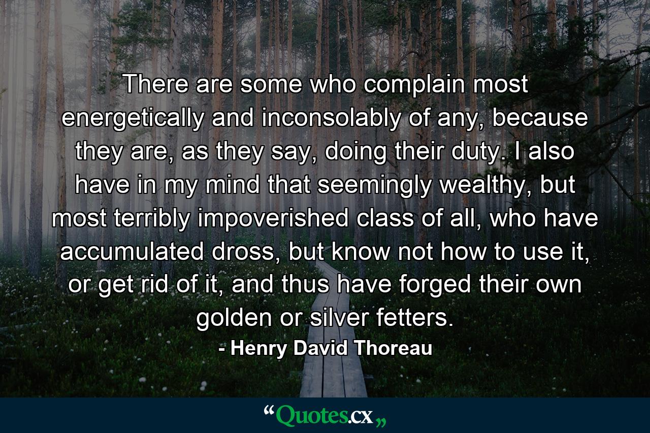 There are some who complain most energetically and inconsolably of any, because they are, as they say, doing their duty. I also have in my mind that seemingly wealthy, but most terribly impoverished class of all, who have accumulated dross, but know not how to use it, or get rid of it, and thus have forged their own golden or silver fetters. - Quote by Henry David Thoreau