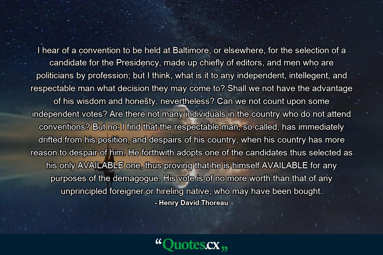 I hear of a convention to be held at Baltimore, or elsewhere, for the selection of a candidate for the Presidency, made up chiefly of editors, and men who are politicians by profession; but I think, what is it to any independent, intellegent, and respectable man what decision they may come to? Shall we not have the advantage of his wisdom and honesty, nevertheless? Can we not count upon some independent votes? Are there not many individuals in the country who do not attend conventions? But no: I find that the respectable man, so called, has immediately drifted from his position, and despairs of his country, when his country has more reason to despair of him. He forthwith adopts one of the candidates thus selected as his only AVAILABLE one, thus proving that he is himself AVAILABLE for any purposes of the demagogue. His vote is of no more worth than that of any unprincipled foreigner or hireling native, who may have been bought. - Quote by Henry David Thoreau