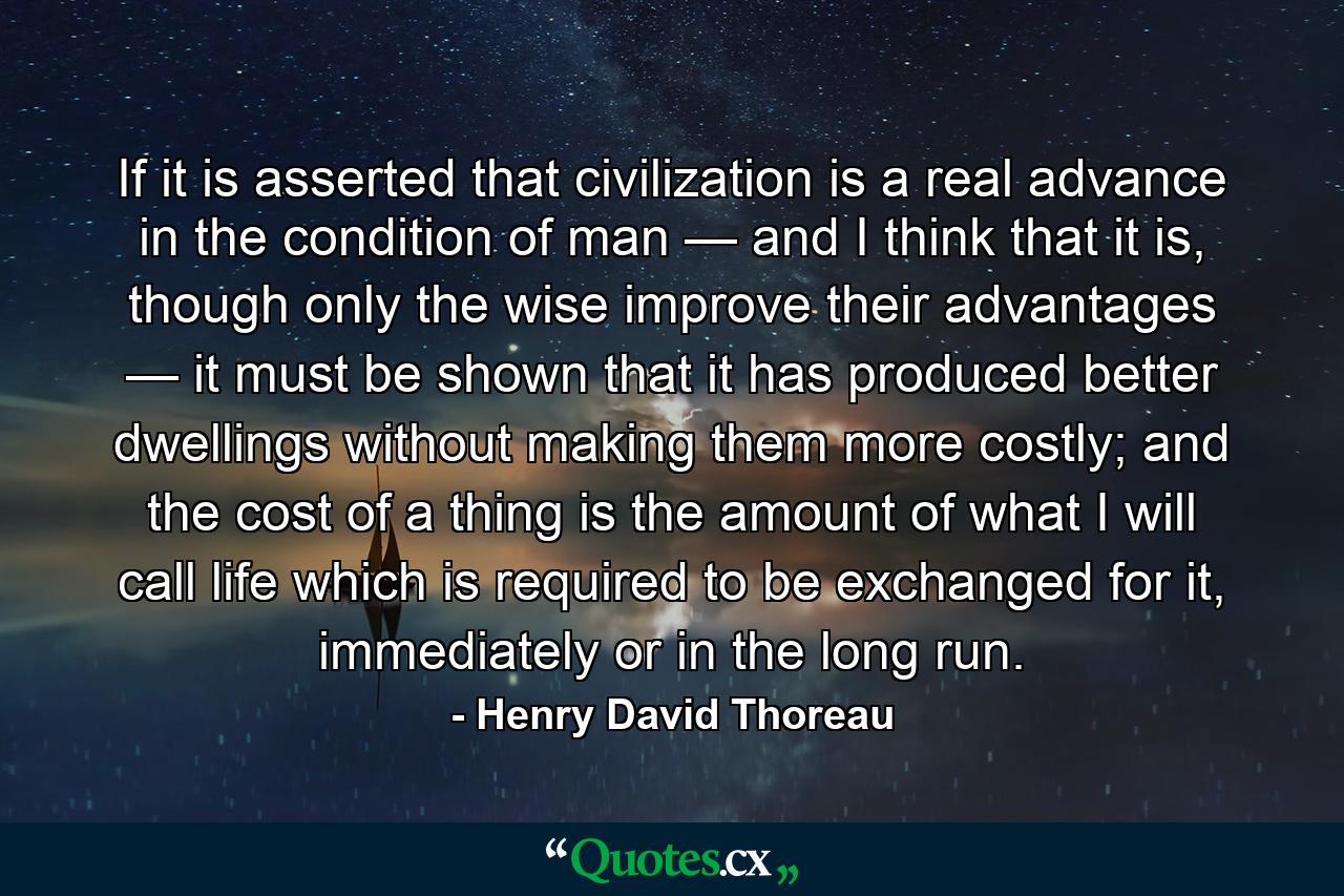 If it is asserted that civilization is a real advance in the condition of man — and I think that it is, though only the wise improve their advantages — it must be shown that it has produced better dwellings without making them more costly; and the cost of a thing is the amount of what I will call life which is required to be exchanged for it, immediately or in the long run. - Quote by Henry David Thoreau