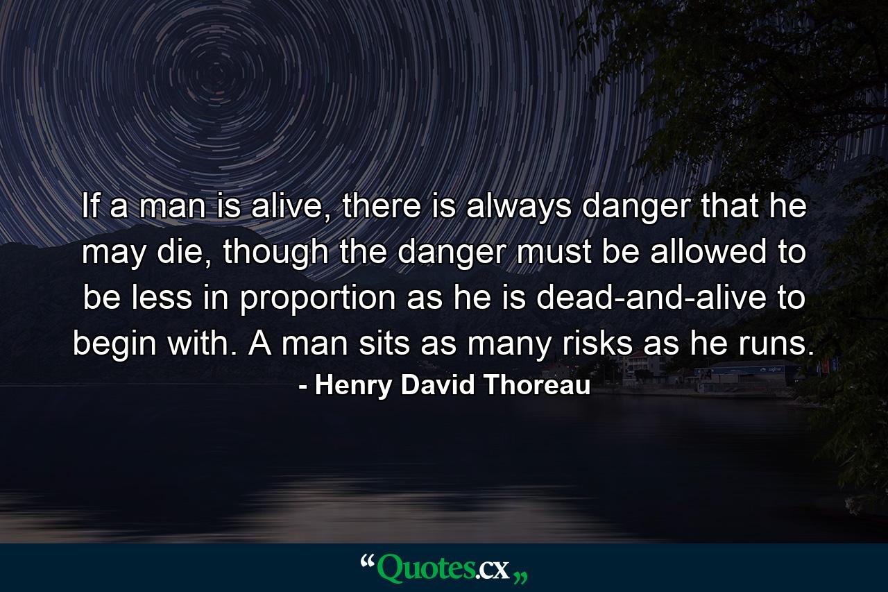 If a man is alive, there is always danger that he may die, though the danger must be allowed to be less in proportion as he is dead-and-alive to begin with. A man sits as many risks as he runs. - Quote by Henry David Thoreau