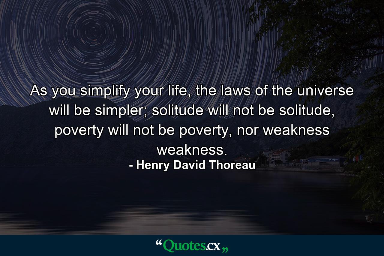 As you simplify your life, the laws of the universe will be simpler; solitude will not be solitude, poverty will not be poverty, nor weakness weakness. - Quote by Henry David Thoreau