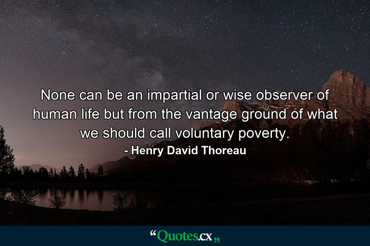 None can be an impartial or wise observer of human life but from the vantage ground of what we should call voluntary poverty. - Quote by Henry David Thoreau