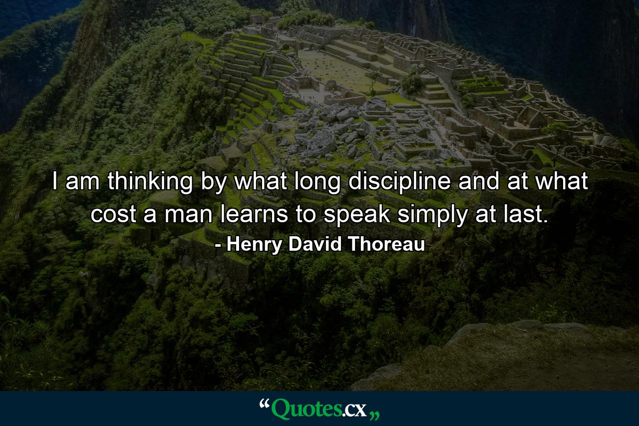 I am thinking by what long discipline and at what cost a man learns to speak simply at last. - Quote by Henry David Thoreau