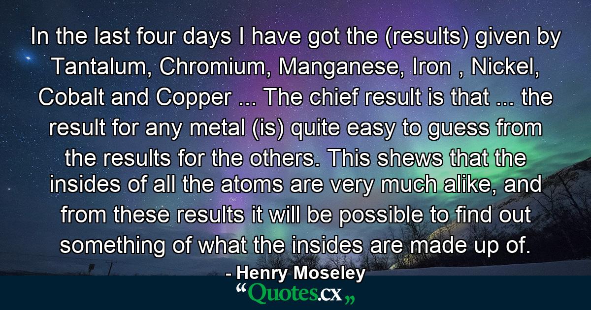 In the last four days I have got the (results) given by Tantalum, Chromium, Manganese, Iron , Nickel, Cobalt and Copper ... The chief result is that ... the result for any metal (is) quite easy to guess from the results for the others. This shews that the insides of all the atoms are very much alike, and from these results it will be possible to find out something of what the insides are made up of. - Quote by Henry Moseley