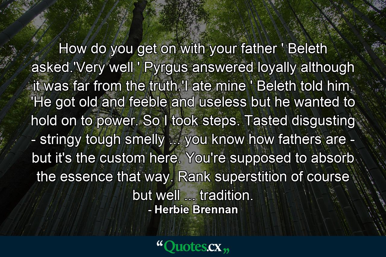 How do you get on with your father ' Beleth asked.'Very well ' Pyrgus answered loyally although it was far from the truth.'I ate mine ' Beleth told him. 'He got old and feeble and useless but he wanted to hold on to power. So I took steps. Tasted disgusting - stringy tough smelly ... you know how fathers are - but it's the custom here. You're supposed to absorb the essence that way. Rank superstition of course but well ... tradition. - Quote by Herbie Brennan