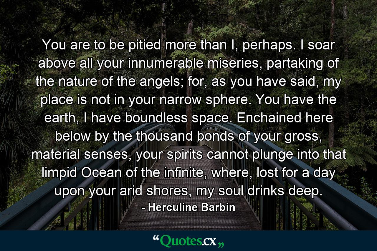 You are to be pitied more than I, perhaps. I soar above all your innumerable miseries, partaking of the nature of the angels; for, as you have said, my place is not in your narrow sphere. You have the earth, I have boundless space. Enchained here below by the thousand bonds of your gross, material senses, your spirits cannot plunge into that limpid Ocean of the infinite, where, lost for a day upon your arid shores, my soul drinks deep. - Quote by Herculine Barbin