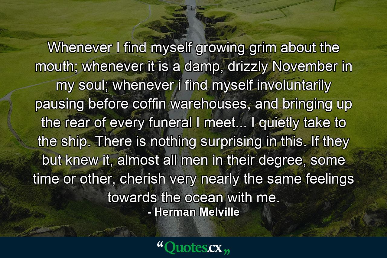 Whenever I find myself growing grim about the mouth; whenever it is a damp, drizzly November in my soul; whenever i find myself involuntarily pausing before coffin warehouses, and bringing up the rear of every funeral I meet... I quietly take to the ship. There is nothing surprising in this. If they but knew it, almost all men in their degree, some time or other, cherish very nearly the same feelings towards the ocean with me. - Quote by Herman Melville