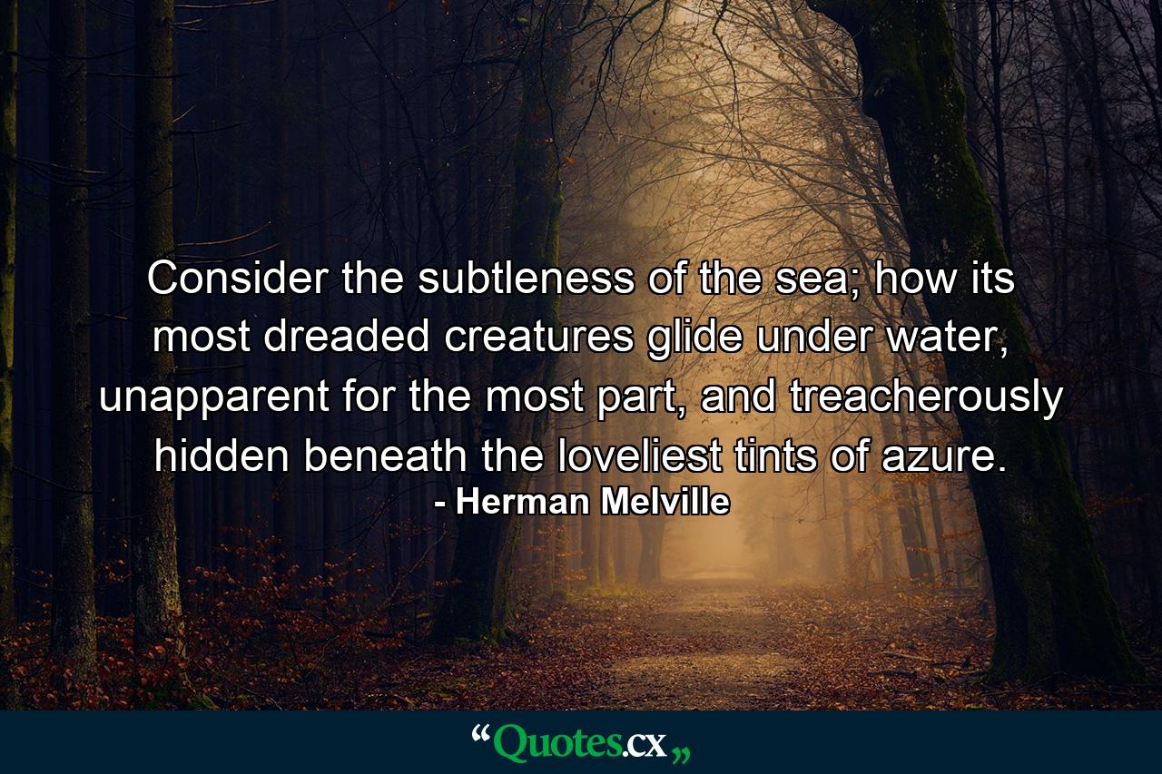 Consider the subtleness of the sea; how its most dreaded creatures glide under water, unapparent for the most part, and treacherously hidden beneath the loveliest tints of azure. - Quote by Herman Melville