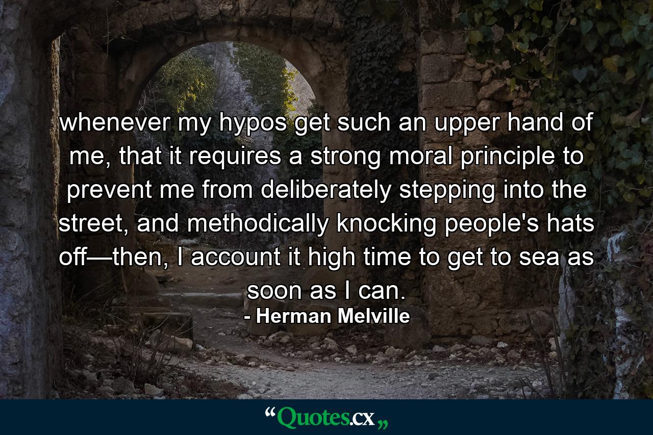 whenever my hypos get such an upper hand of me, that it requires a strong moral principle to prevent me from deliberately stepping into the street, and methodically knocking people's hats off—then, I account it high time to get to sea as soon as I can. - Quote by Herman Melville