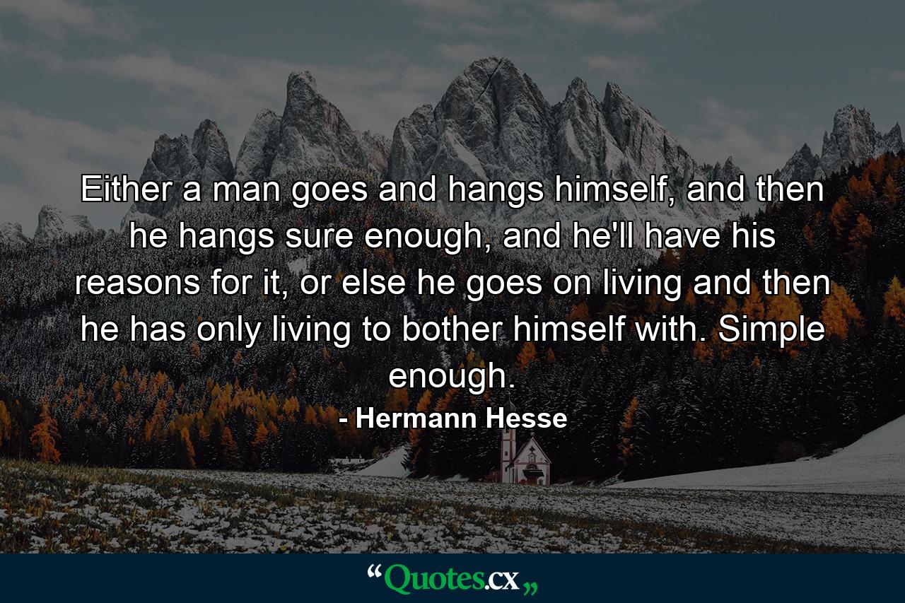 Either a man goes and hangs himself, and then he hangs sure enough, and he'll have his reasons for it, or else he goes on living and then he has only living to bother himself with. Simple enough. - Quote by Hermann Hesse