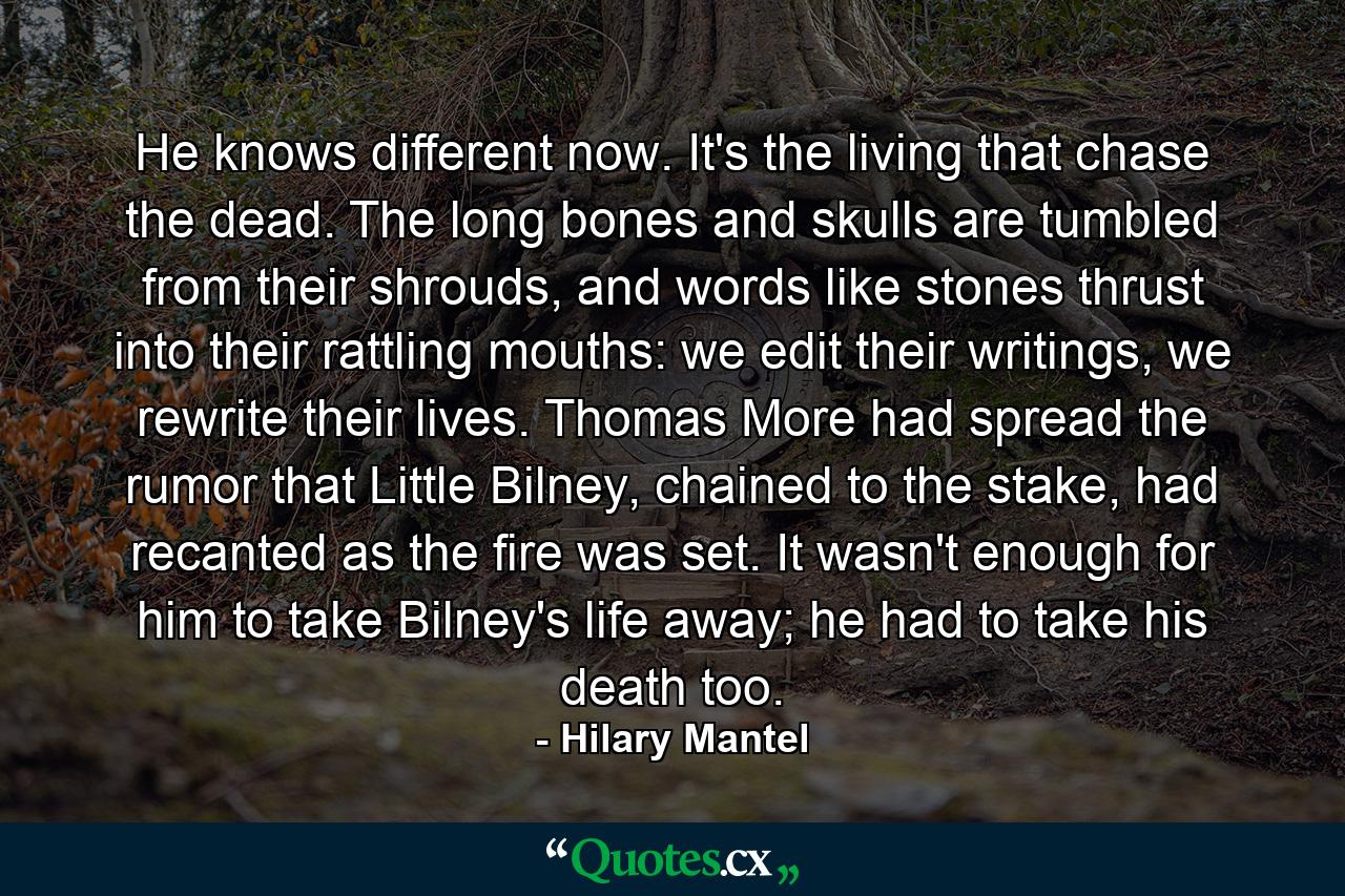 He knows different now. It's the living that chase the dead. The long bones and skulls are tumbled from their shrouds, and words like stones thrust into their rattling mouths: we edit their writings, we rewrite their lives. Thomas More had spread the rumor that Little Bilney, chained to the stake, had recanted as the fire was set. It wasn't enough for him to take Bilney's life away; he had to take his death too. - Quote by Hilary Mantel