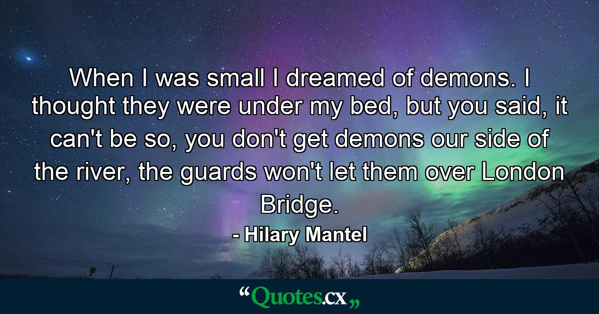 When I was small I dreamed of demons. I thought they were under my bed, but you said, it can't be so, you don't get demons our side of the river, the guards won't let them over London Bridge. - Quote by Hilary Mantel