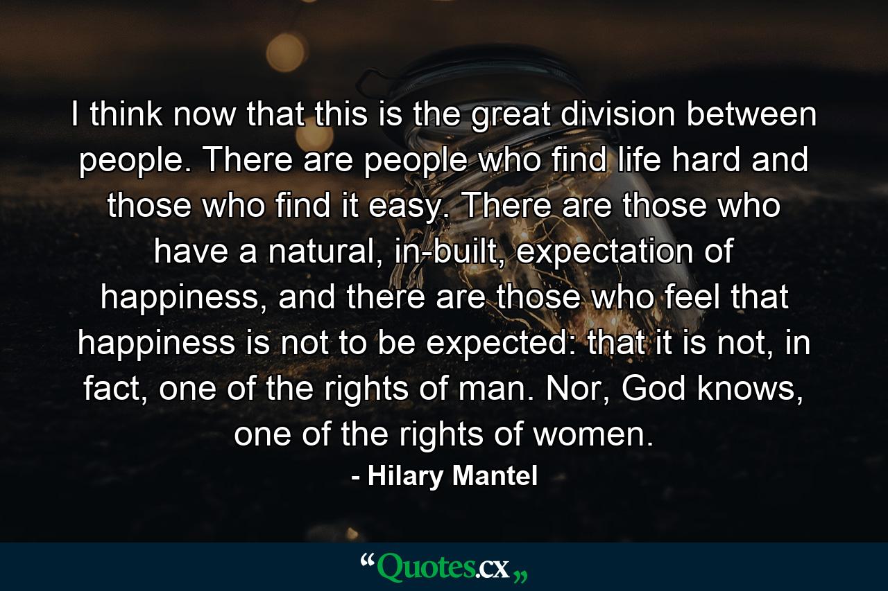 I think now that this is the great division between people. There are people who find life hard and those who find it easy. There are those who have a natural, in-built, expectation of happiness, and there are those who feel that happiness is not to be expected: that it is not, in fact, one of the rights of man. Nor, God knows, one of the rights of women. - Quote by Hilary Mantel