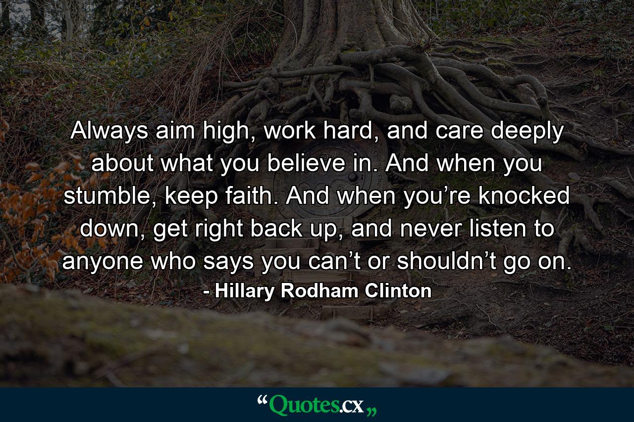 Always aim high, work hard, and care deeply about what you believe in. And when you stumble, keep faith. And when you’re knocked down, get right back up, and never listen to anyone who says you can’t or shouldn’t go on. - Quote by Hillary Rodham Clinton