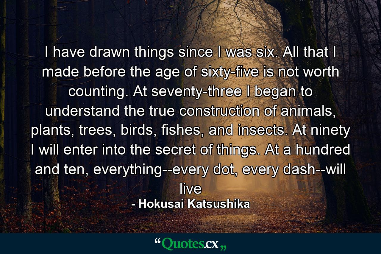 I have drawn things since I was six. All that I made before the age of sixty-five is not worth counting. At seventy-three I began to understand the true construction of animals, plants, trees, birds, fishes, and insects. At ninety I will enter into the secret of things. At a hundred and ten, everything--every dot, every dash--will live - Quote by Hokusai Katsushika