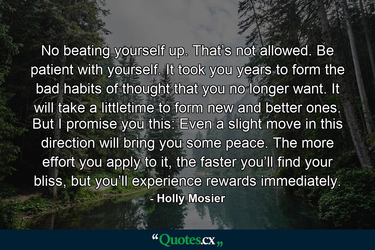 No beating yourself up. That’s not allowed. Be patient with yourself. It took you years to form the bad habits of thought that you no longer want. It will take a littletime to form new and better ones. But I promise you this: Even a slight move in this direction will bring you some peace. The more effort you apply to it, the faster you’ll find your bliss, but you’ll experience rewards immediately. - Quote by Holly Mosier