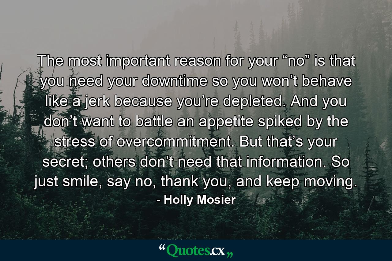 The most important reason for your “no” is that you need your downtime so you won’t behave like a jerk because you’re depleted. And you don’t want to battle an appetite spiked by the stress of overcommitment. But that’s your secret; others don’t need that information. So just smile, say no, thank you, and keep moving. - Quote by Holly Mosier