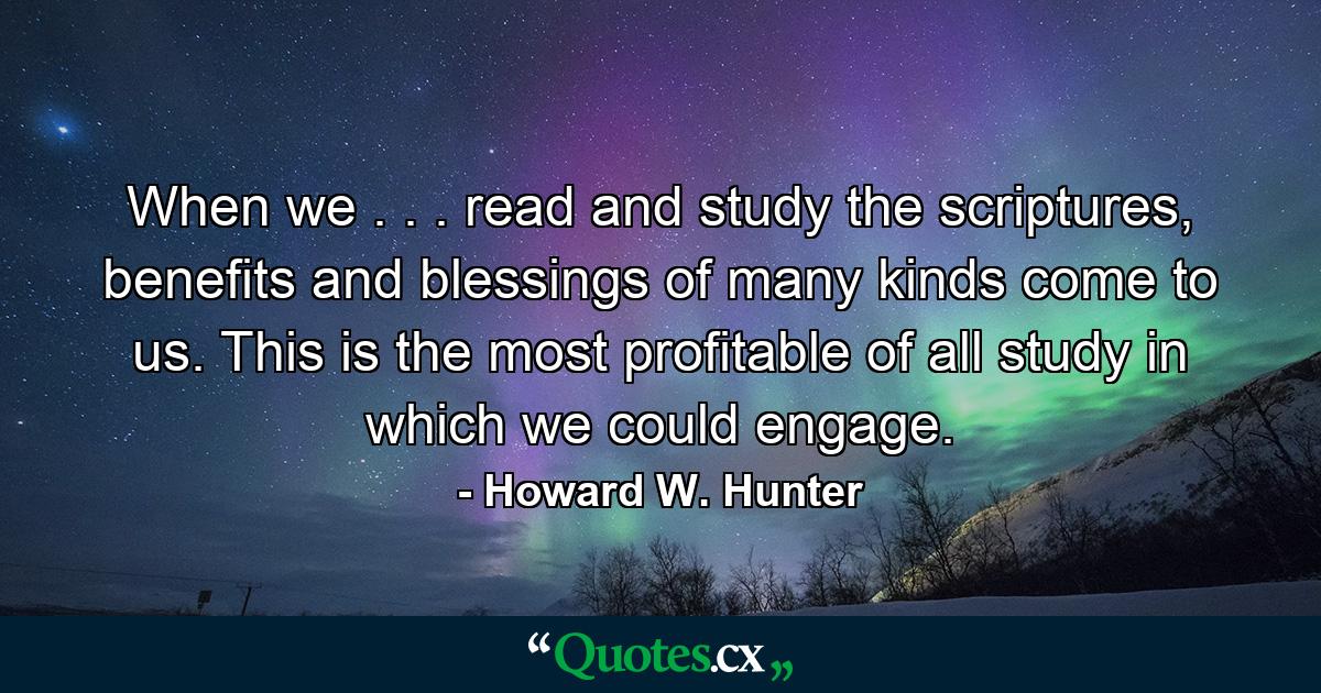 When we . . . read and study the scriptures, benefits and blessings of many kinds come to us. This is the most profitable of all study in which we could engage. - Quote by Howard W. Hunter