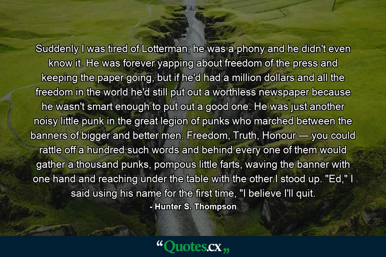 Suddenly I was tired of Lotterman; he was a phony and he didn't even know it. He was forever yapping about freedom of the press and keeping the paper going, but if he'd had a million dollars and all the freedom in the world he'd still put out a worthless newspaper because he wasn't smart enough to put out a good one. He was just another noisy little punk in the great legion of punks who marched between the banners of bigger and better men. Freedom, Truth, Honour — you could rattle off a hundred such words and behind every one of them would gather a thousand punks, pompous little farts, waving the banner with one hand and reaching under the table with the other.I stood up. 