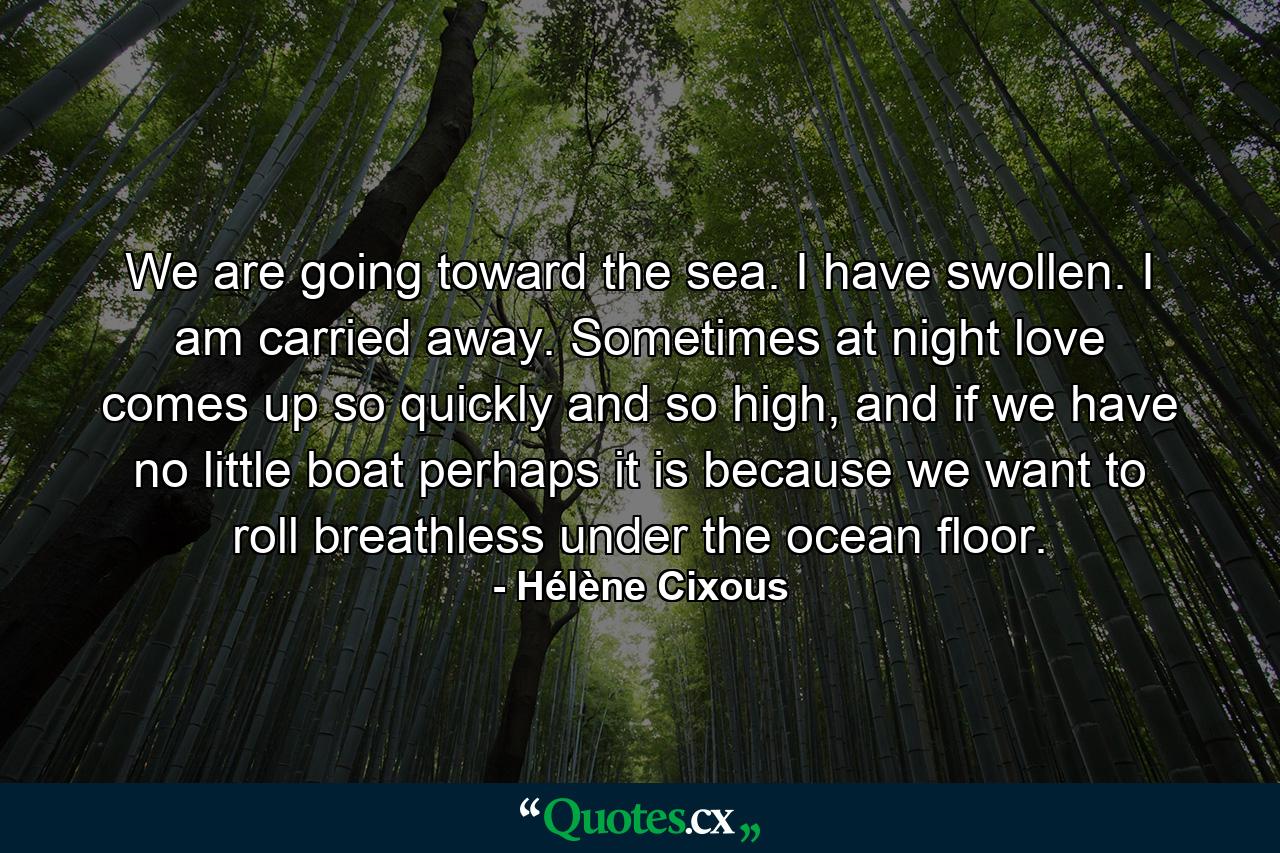 We are going toward the sea. I have swollen. I am carried away. Sometimes at night love comes up so quickly and so high, and if we have no little boat perhaps it is because we want to roll breathless under the ocean floor. - Quote by Hélène Cixous