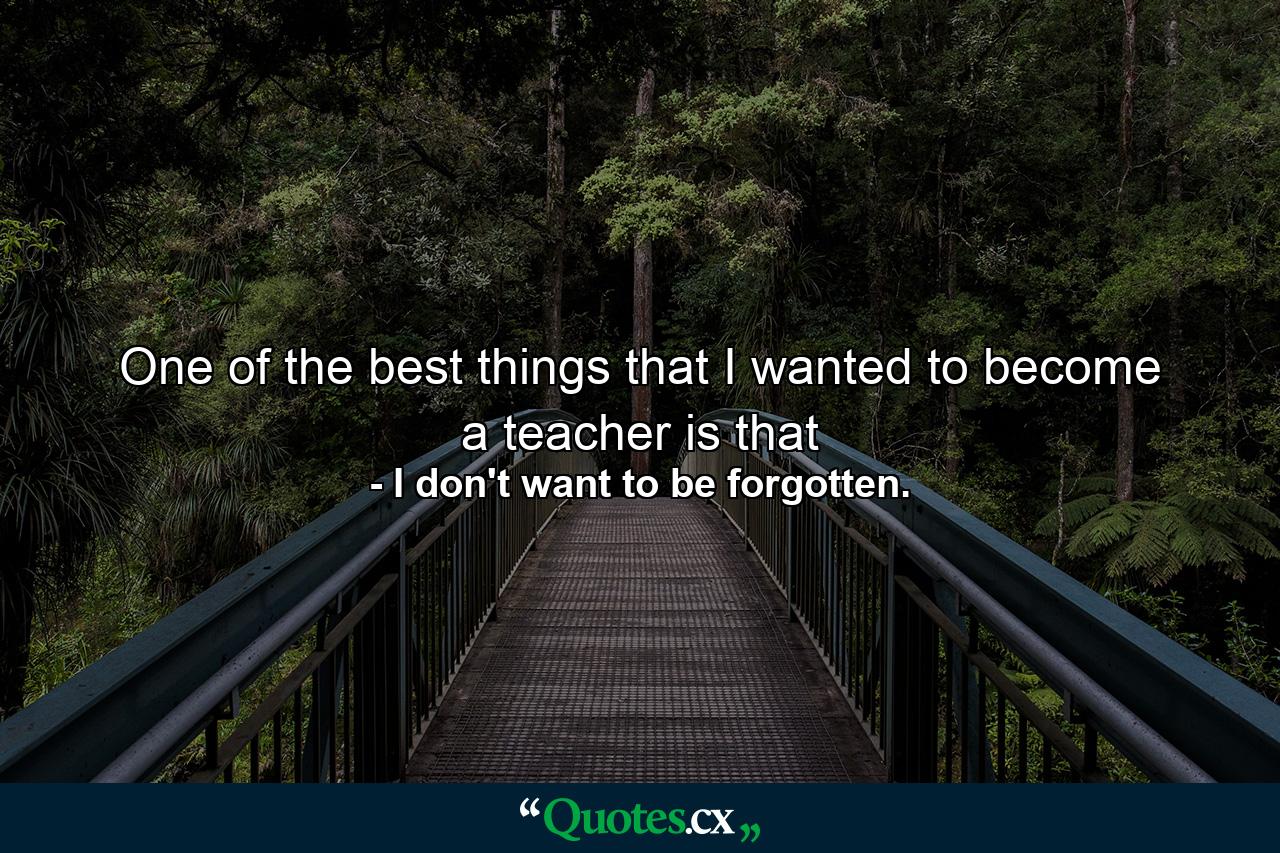 One of the best things that I wanted to become a teacher is that - Quote by I don't want to be forgotten.