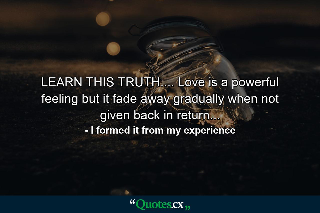 LEARN THIS TRUTH.... Love is a powerful feeling but it fade away gradually when not given back in return... - Quote by I formed it from my experience