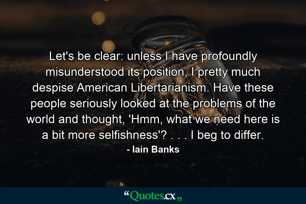 Let's be clear: unless I have profoundly misunderstood its position, I pretty much despise American Libertarianism. Have these people seriously looked at the problems of the world and thought, 'Hmm, what we need here is a bit more selfishness'? . . . I beg to differ. - Quote by Iain Banks