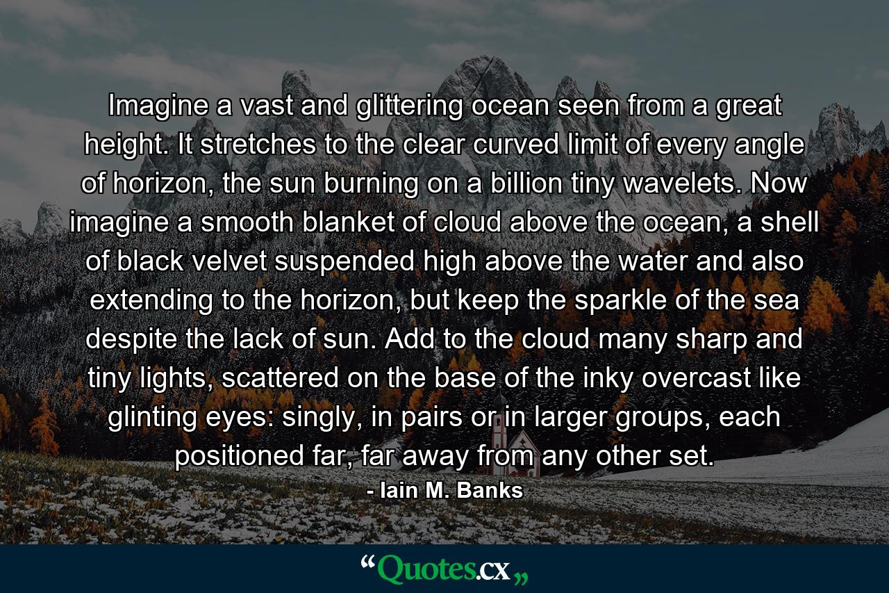 Imagine a vast and glittering ocean seen from a great height. It stretches to the clear curved limit of every angle of horizon, the sun burning on a billion tiny wavelets. Now imagine a smooth blanket of cloud above the ocean, a shell of black velvet suspended high above the water and also extending to the horizon, but keep the sparkle of the sea despite the lack of sun. Add to the cloud many sharp and tiny lights, scattered on the base of the inky overcast like glinting eyes: singly, in pairs or in larger groups, each positioned far, far away from any other set. - Quote by Iain M. Banks