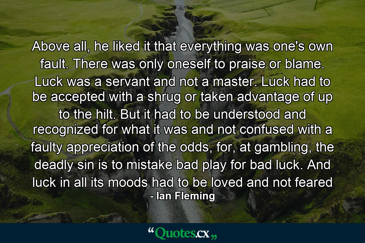 Above all, he liked it that everything was one's own fault. There was only oneself to praise or blame. Luck was a servant and not a master. Luck had to be accepted with a shrug or taken advantage of up to the hilt. But it had to be understood and recognized for what it was and not confused with a faulty appreciation of the odds, for, at gambling, the deadly sin is to mistake bad play for bad luck. And luck in all its moods had to be loved and not feared - Quote by Ian Fleming