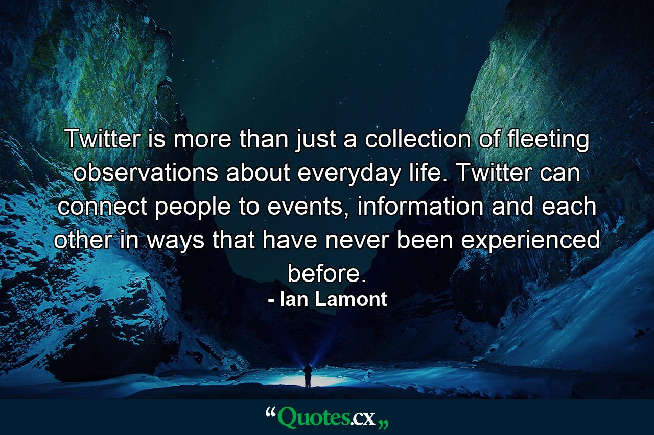 Twitter is more than just a collection of fleeting observations about everyday life. Twitter can connect people to events, information and each other in ways that have never been experienced before. - Quote by Ian Lamont