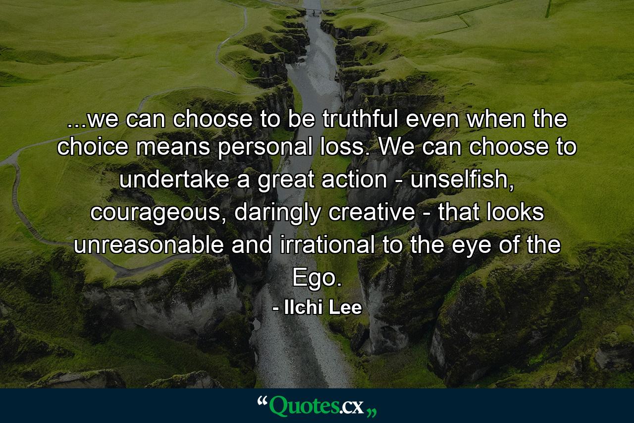 ...we can choose to be truthful even when the choice means personal loss. We can choose to undertake a great action - unselfish, courageous, daringly creative - that looks unreasonable and irrational to the eye of the Ego. - Quote by Ilchi Lee