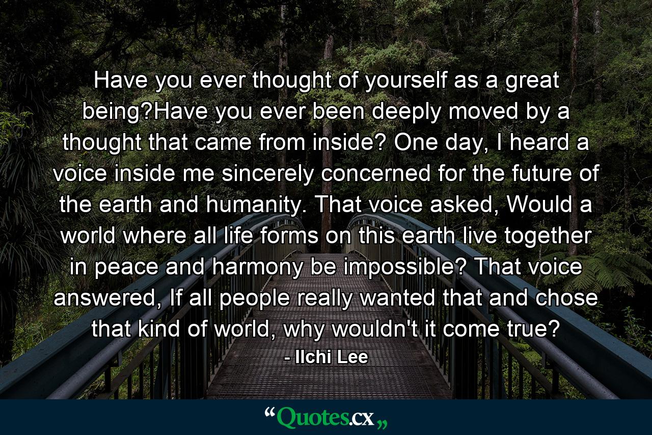 Have you ever thought of yourself as a great being?Have you ever been deeply moved by a thought that came from inside? One day, I heard a voice inside me sincerely concerned for the future of the earth and humanity. That voice asked, Would a world where all life forms on this earth live together in peace and harmony be impossible? That voice answered, If all people really wanted that and chose that kind of world, why wouldn't it come true? - Quote by Ilchi Lee