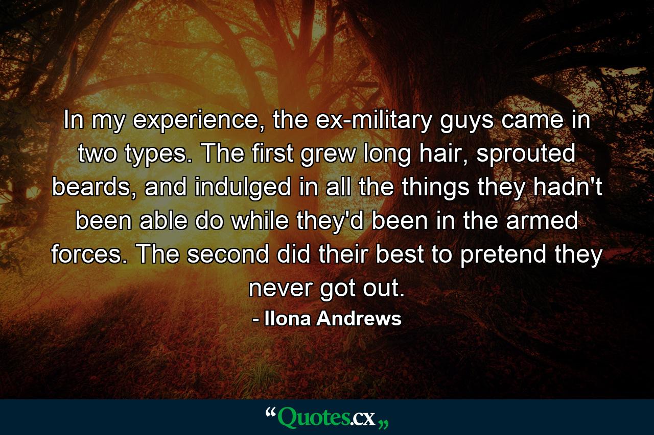 In my experience, the ex-military guys came in two types. The first grew long hair, sprouted beards, and indulged in all the things they hadn't been able do while they'd been in the armed forces. The second did their best to pretend they never got out. - Quote by Ilona Andrews