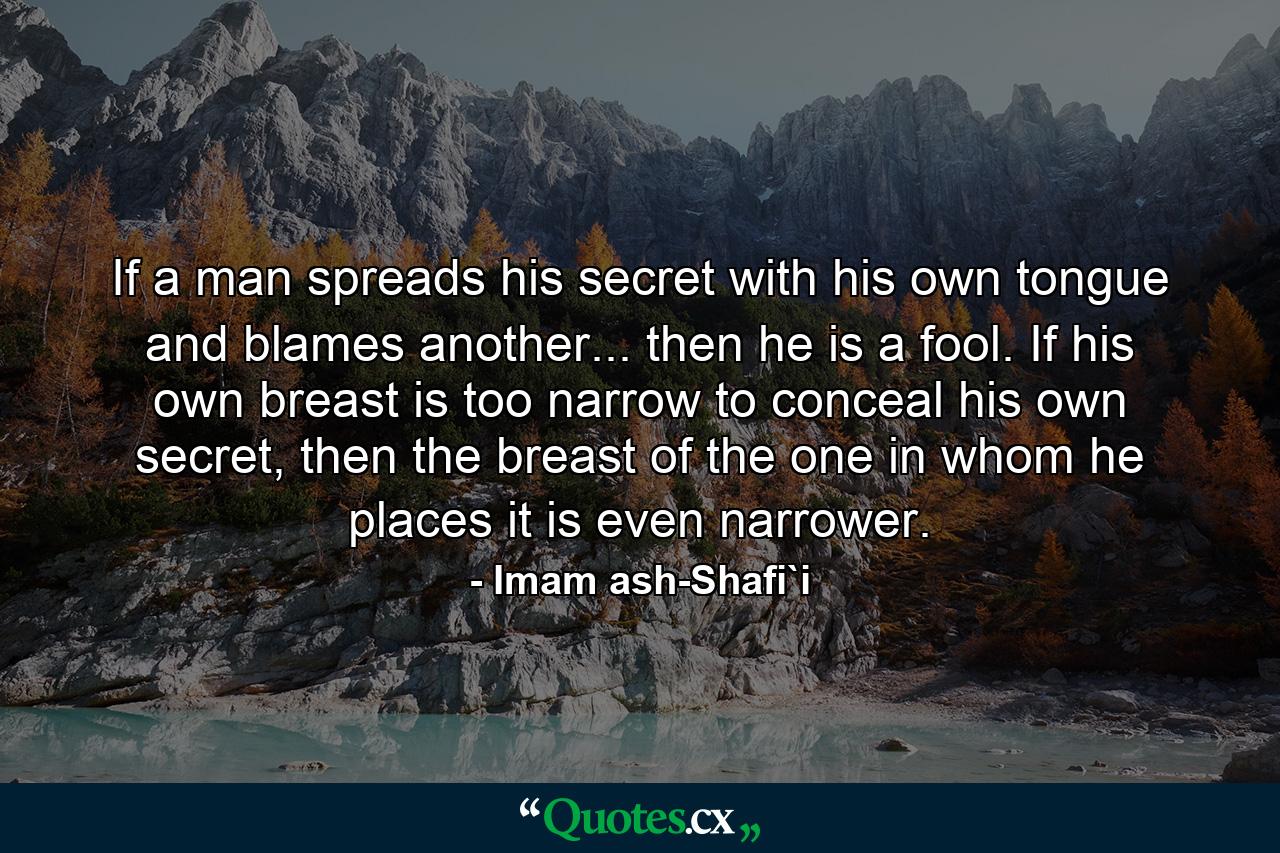 If a man spreads his secret with his own tongue and blames another... then he is a fool. If his own breast is too narrow to conceal his own secret, then the breast of the one in whom he places it is even narrower. - Quote by Imam ash-Shafi`i