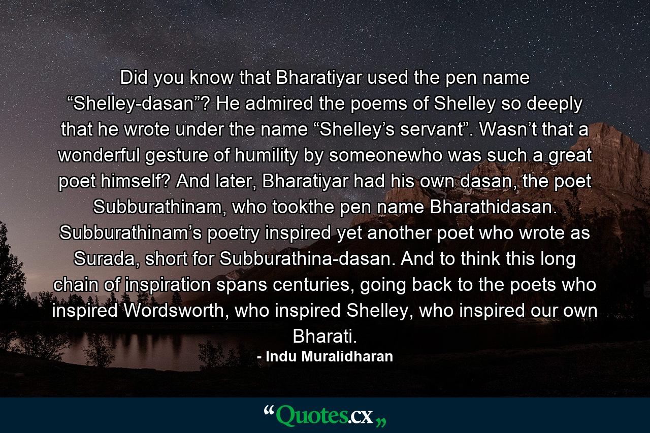 Did you know that Bharatiyar used the pen name “Shelley-dasan”? He admired the poems of Shelley so deeply that he wrote under the name “Shelley’s servant”. Wasn’t that a wonderful gesture of humility by someonewho was such a great poet himself? And later, Bharatiyar had his own dasan, the poet Subburathinam, who tookthe pen name Bharathidasan. Subburathinam’s poetry inspired yet another poet who wrote as Surada, short for Subburathina-dasan. And to think this long chain of inspiration spans centuries, going back to the poets who inspired Wordsworth, who inspired Shelley, who inspired our own Bharati. - Quote by Indu Muralidharan