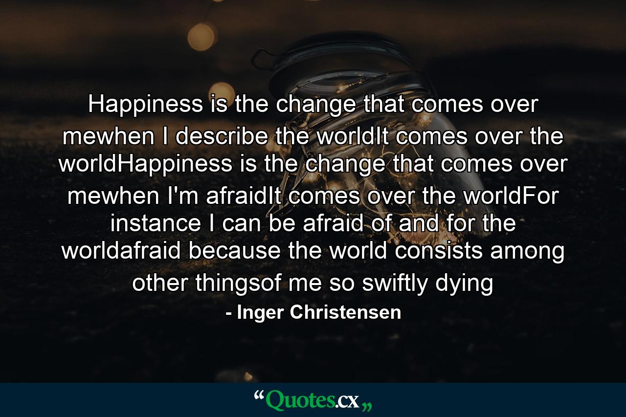 Happiness is the change that comes over mewhen I describe the worldIt comes over the worldHappiness is the change that comes over mewhen I'm afraidIt comes over the worldFor instance I can be afraid of and for the worldafraid because the world consists among other thingsof me so swiftly dying - Quote by Inger Christensen