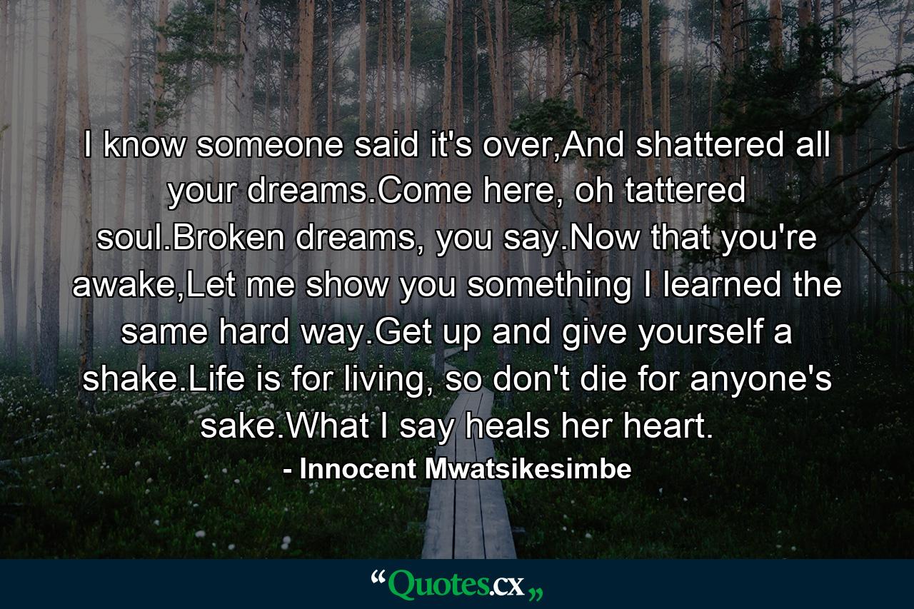 I know someone said it's over,And shattered all your dreams.Come here, oh tattered soul.Broken dreams, you say.Now that you're awake,Let me show you something I learned the same hard way.Get up and give yourself a shake.Life is for living, so don't die for anyone's sake.What I say heals her heart. - Quote by Innocent Mwatsikesimbe