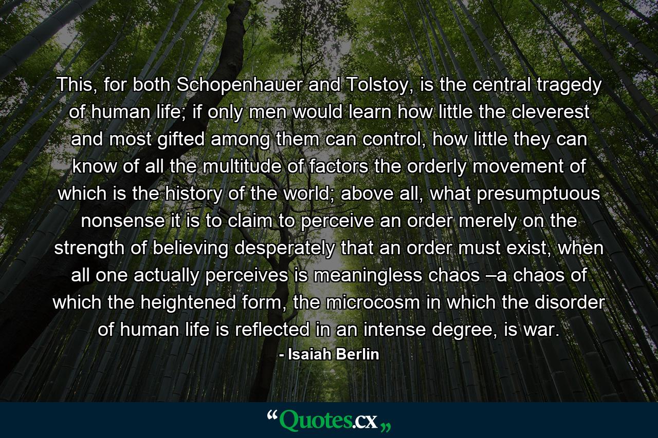 This, for both Schopenhauer and Tolstoy, is the central tragedy of human life; if only men would learn how little the cleverest and most gifted among them can control, how little they can know of all the multitude of factors the orderly movement of which is the history of the world; above all, what presumptuous nonsense it is to claim to perceive an order merely on the strength of believing desperately that an order must exist, when all one actually perceives is meaningless chaos –a chaos of which the heightened form, the microcosm in which the disorder of human life is reflected in an intense degree, is war. - Quote by Isaiah Berlin