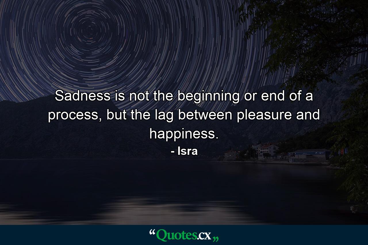 Sadness is not the beginning or end of a process, but the lag between pleasure and happiness. - Quote by Isra