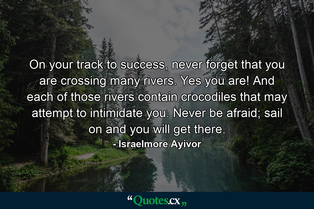 On your track to success, never forget that you are crossing many rivers. Yes you are! And each of those rivers contain crocodiles that may attempt to intimidate you. Never be afraid; sail on and you will get there. - Quote by Israelmore Ayivor