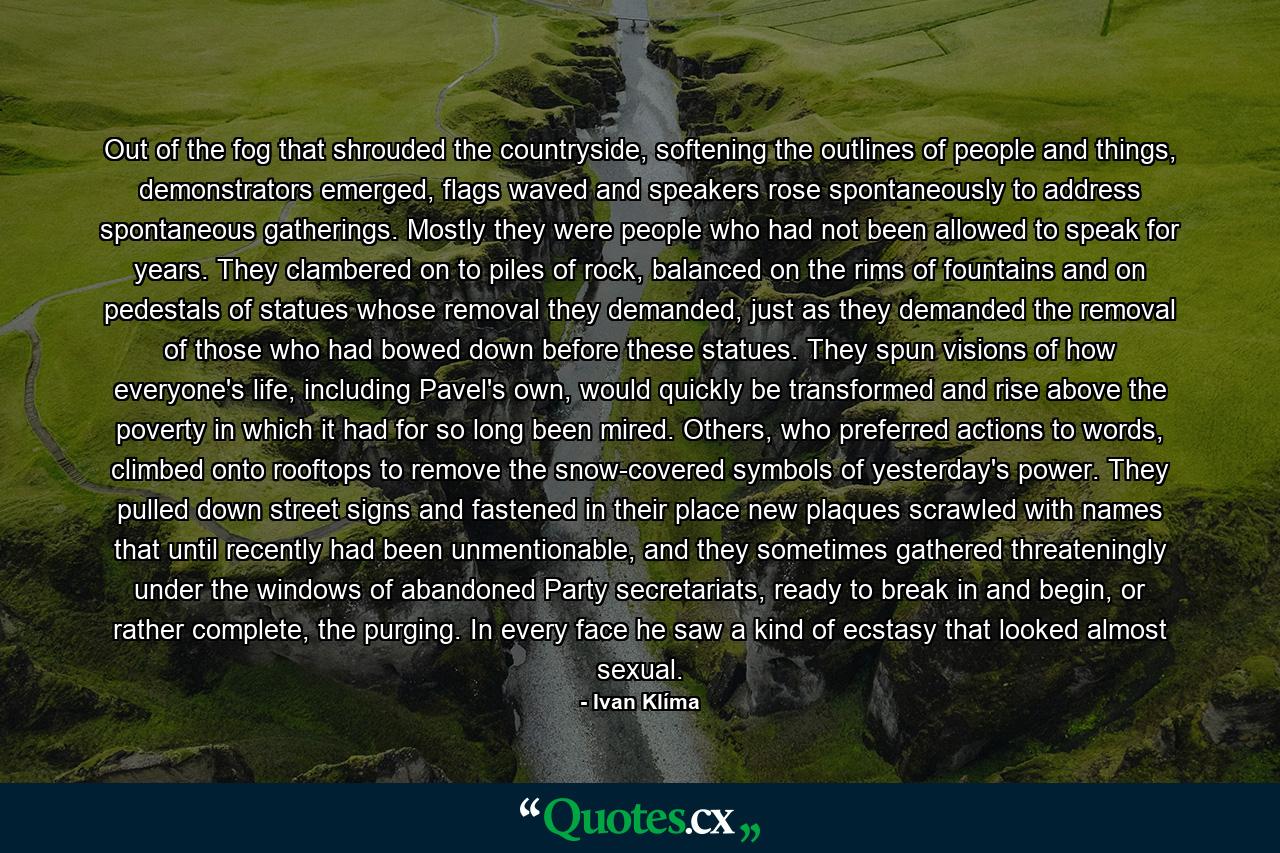 Out of the fog that shrouded the countryside, softening the outlines of people and things, demonstrators emerged, flags waved and speakers rose spontaneously to address spontaneous gatherings. Mostly they were people who had not been allowed to speak for years. They clambered on to piles of rock, balanced on the rims of fountains and on pedestals of statues whose removal they demanded, just as they demanded the removal of those who had bowed down before these statues. They spun visions of how everyone's life, including Pavel's own, would quickly be transformed and rise above the poverty in which it had for so long been mired. Others, who preferred actions to words, climbed onto rooftops to remove the snow-covered symbols of yesterday's power. They pulled down street signs and fastened in their place new plaques scrawled with names that until recently had been unmentionable, and they sometimes gathered threateningly under the windows of abandoned Party secretariats, ready to break in and begin, or rather complete, the purging. In every face he saw a kind of ecstasy that looked almost sexual. - Quote by Ivan Klíma