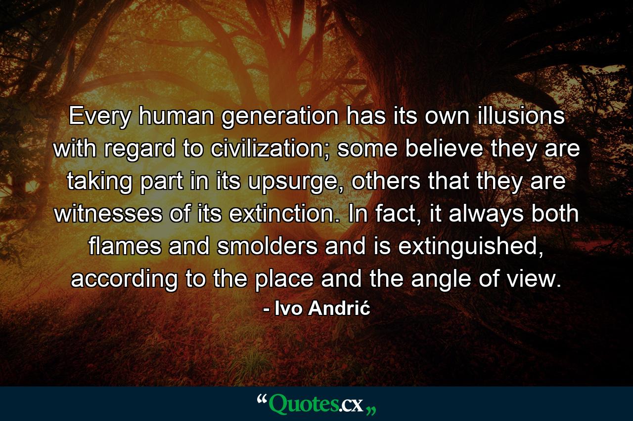 Every human generation has its own illusions with regard to civilization; some believe they are taking part in its upsurge, others that they are witnesses of its extinction. In fact, it always both flames and smolders and is extinguished, according to the place and the angle of view. - Quote by Ivo Andrić