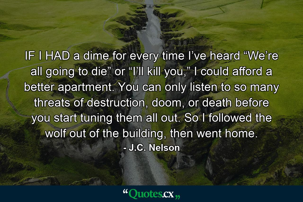 IF I HAD a dime for every time I’ve heard “We’re all going to die” or “I’ll kill you,” I could afford a better apartment. You can only listen to so many threats of destruction, doom, or death before you start tuning them all out. So I followed the wolf out of the building, then went home. - Quote by J.C. Nelson