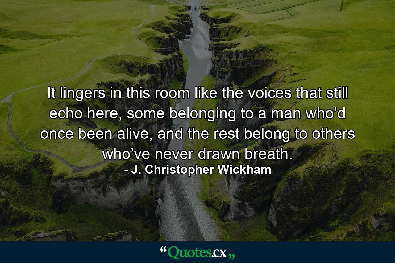 It lingers in this room like the voices that still echo here, some belonging to a man who’d once been alive, and the rest belong to others who’ve never drawn breath. - Quote by J. Christopher Wickham