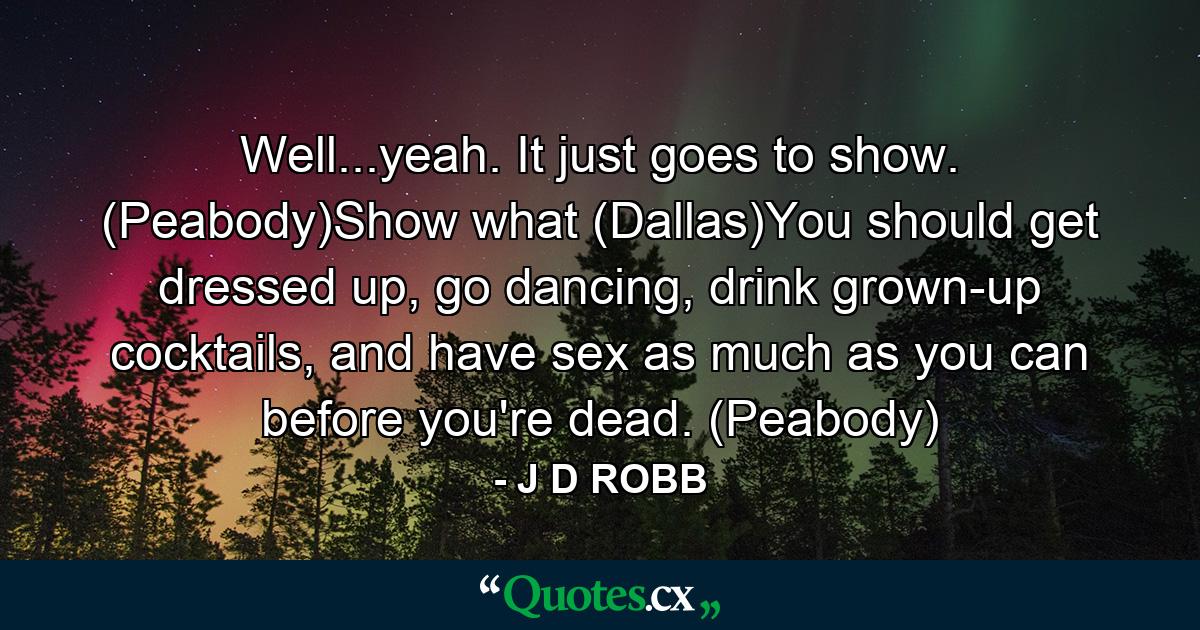 Well...yeah. It just goes to show. (Peabody)Show what (Dallas)You should get dressed up, go dancing, drink grown-up cocktails, and have sex as much as you can before you're dead. (Peabody) - Quote by J D ROBB