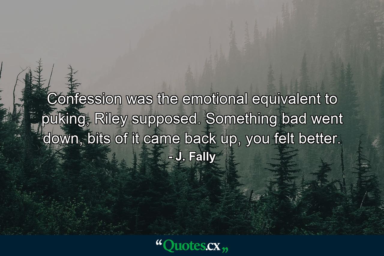 Confession was the emotional equivalent to puking, Riley supposed. Something bad went down, bits of it came back up, you felt better. - Quote by J. Fally