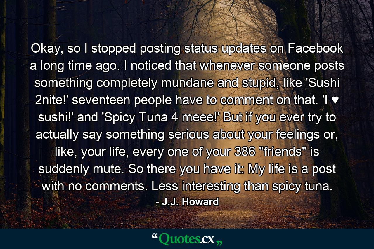 Okay, so I stopped posting status updates on Facebook a long time ago. I noticed that whenever someone posts something completely mundane and stupid, like 'Sushi 2nite!' seventeen people have to comment on that. 'I ♥ sushi!' and 'Spicy Tuna 4 meee!' But if you ever try to actually say something serious about your feelings or, like, your life, every one of your 386 