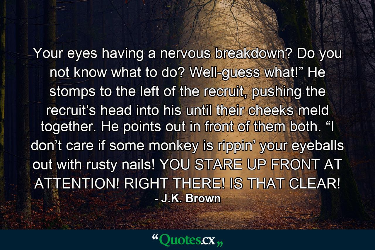 Your eyes having a nervous breakdown? Do you not know what to do? Well-guess what!” He stomps to the left of the recruit, pushing the recruit’s head into his until their cheeks meld together. He points out in front of them both. “I don’t care if some monkey is rippin’ your eyeballs out with rusty nails! YOU STARE UP FRONT AT ATTENTION! RIGHT THERE! IS THAT CLEAR! - Quote by J.K. Brown