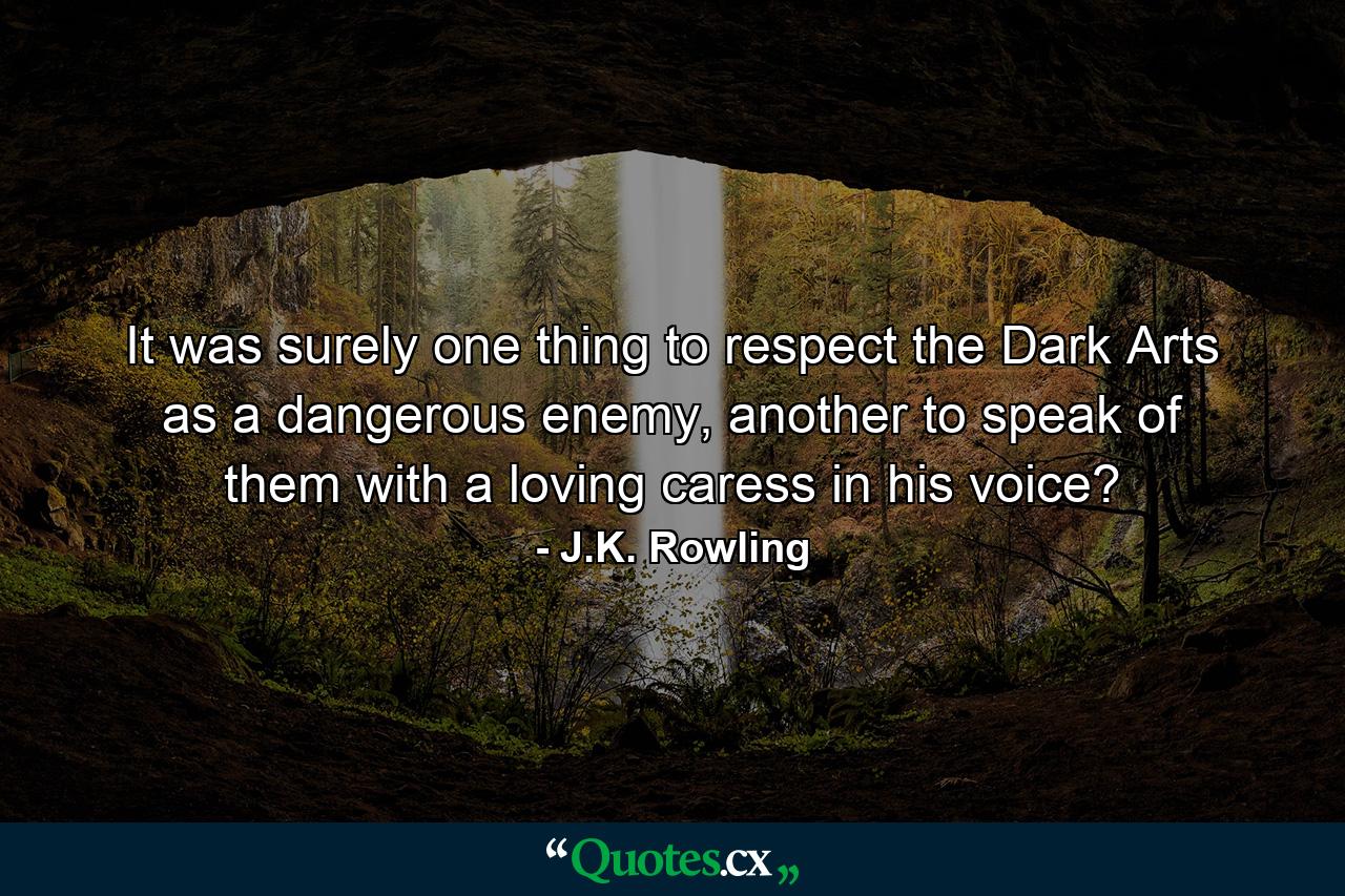 It was surely one thing to respect the Dark Arts as a dangerous enemy, another to speak of them with a loving caress in his voice? - Quote by J.K. Rowling