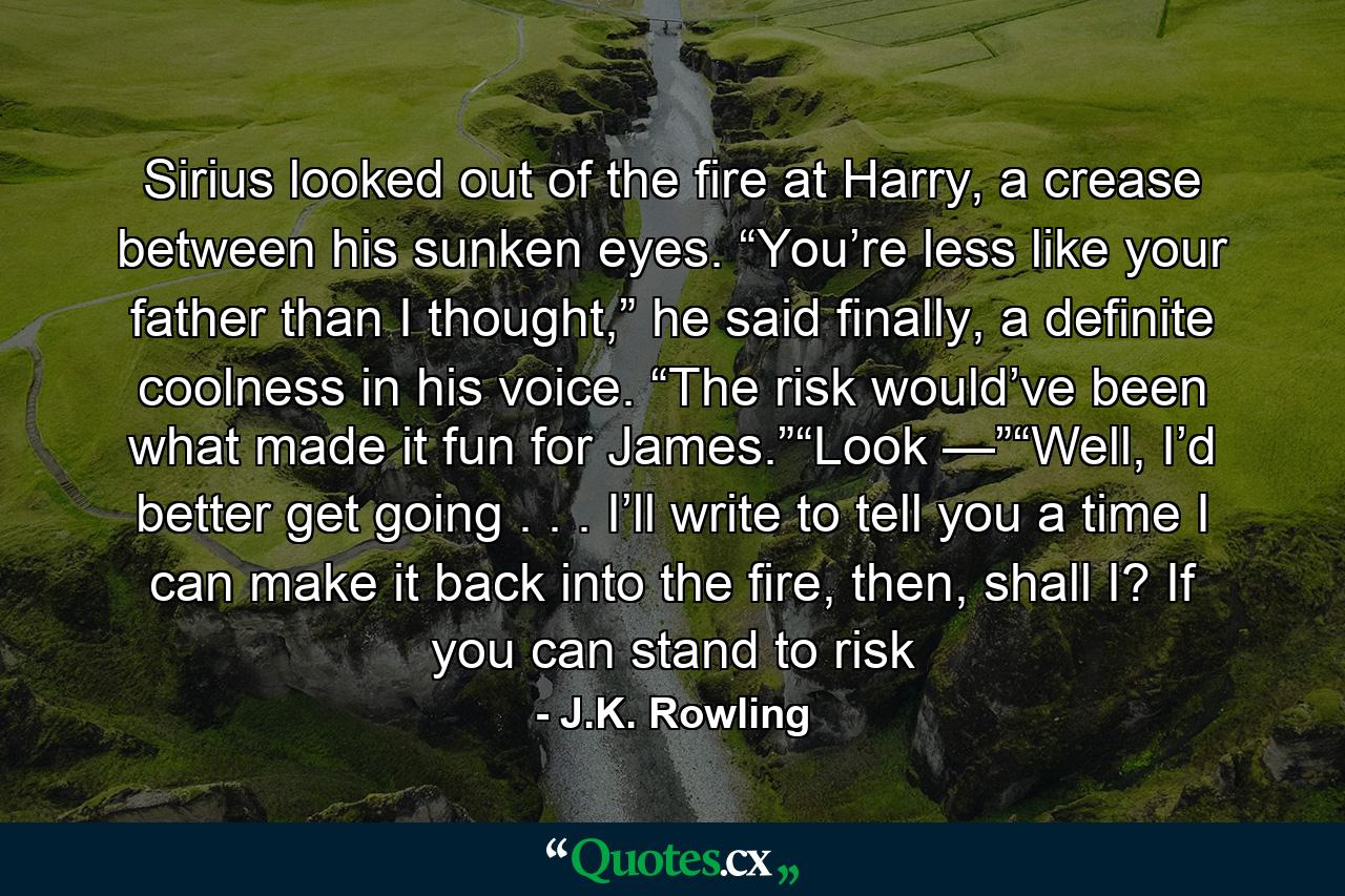 Sirius looked out of the fire at Harry, a crease between his sunken eyes. “You’re less like your father than I thought,” he said finally, a definite coolness in his voice. “The risk would’ve been what made it fun for James.”“Look —”“Well, I’d better get going . . . I’ll write to tell you a time I can make it back into the fire, then, shall I? If you can stand to risk - Quote by J.K. Rowling